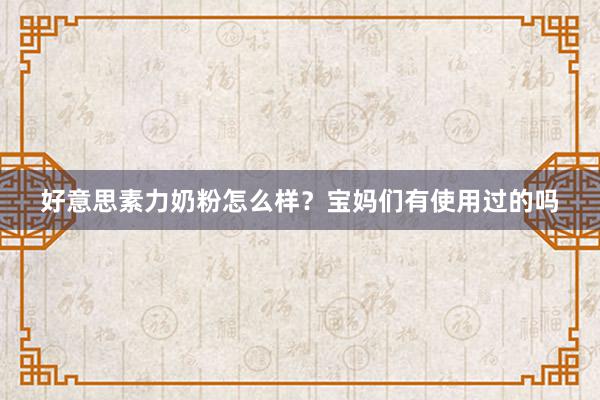 好意思素力奶粉怎么样？宝妈们有使用过的吗